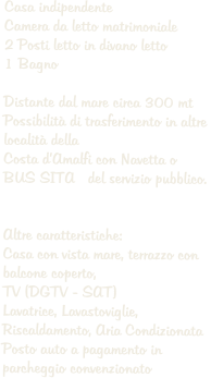 Casa indipendente Camera da letto matrimoniale  2 Posti letto in divano letto 1 Bagno  Distante dal mare circa 300 mt Possibilit di trasferimento in altre  localit della Costa dAmalfi con Navetta o  BUS SITA   del servizio pubblico.   Altre caratteristiche: Casa con vista mare, terrazzo con  balcone coperto,  TV (DGTV - SAT) Lavatrice, Lavastoviglie,  Riscaldamento, Aria Condizionata Posto auto a pagamento in parcheggio convenzionato